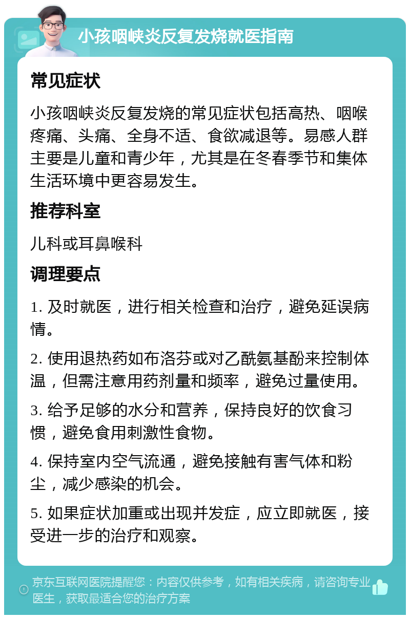 小孩咽峡炎反复发烧就医指南 常见症状 小孩咽峡炎反复发烧的常见症状包括高热、咽喉疼痛、头痛、全身不适、食欲减退等。易感人群主要是儿童和青少年，尤其是在冬春季节和集体生活环境中更容易发生。 推荐科室 儿科或耳鼻喉科 调理要点 1. 及时就医，进行相关检查和治疗，避免延误病情。 2. 使用退热药如布洛芬或对乙酰氨基酚来控制体温，但需注意用药剂量和频率，避免过量使用。 3. 给予足够的水分和营养，保持良好的饮食习惯，避免食用刺激性食物。 4. 保持室内空气流通，避免接触有害气体和粉尘，减少感染的机会。 5. 如果症状加重或出现并发症，应立即就医，接受进一步的治疗和观察。