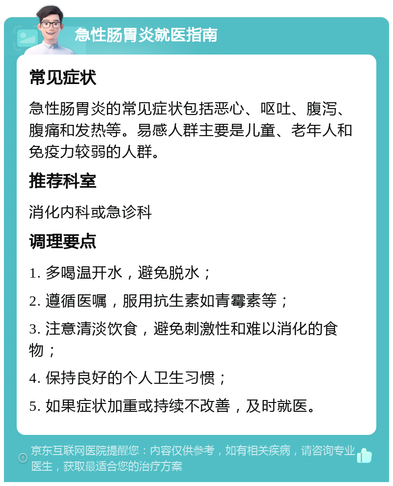 急性肠胃炎就医指南 常见症状 急性肠胃炎的常见症状包括恶心、呕吐、腹泻、腹痛和发热等。易感人群主要是儿童、老年人和免疫力较弱的人群。 推荐科室 消化内科或急诊科 调理要点 1. 多喝温开水，避免脱水； 2. 遵循医嘱，服用抗生素如青霉素等； 3. 注意清淡饮食，避免刺激性和难以消化的食物； 4. 保持良好的个人卫生习惯； 5. 如果症状加重或持续不改善，及时就医。