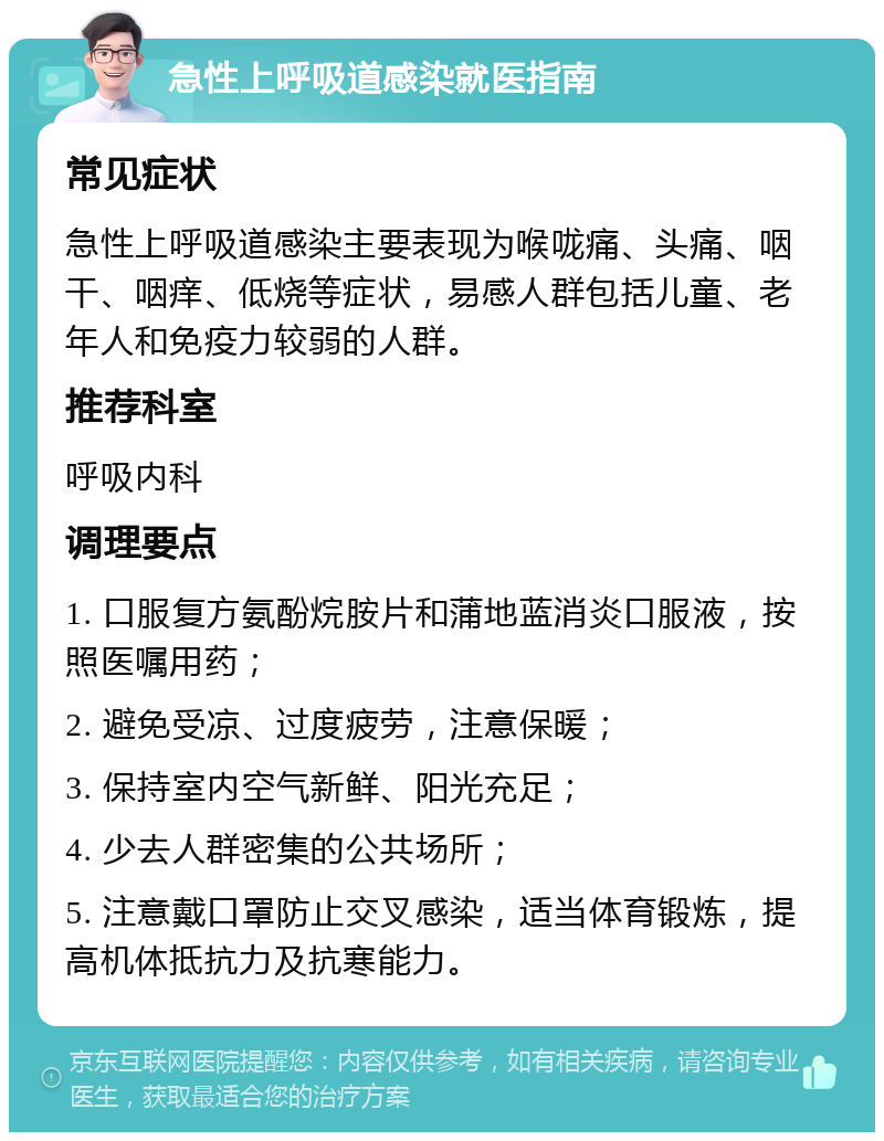 急性上呼吸道感染就医指南 常见症状 急性上呼吸道感染主要表现为喉咙痛、头痛、咽干、咽痒、低烧等症状，易感人群包括儿童、老年人和免疫力较弱的人群。 推荐科室 呼吸内科 调理要点 1. 口服复方氨酚烷胺片和蒲地蓝消炎口服液，按照医嘱用药； 2. 避免受凉、过度疲劳，注意保暖； 3. 保持室内空气新鲜、阳光充足； 4. 少去人群密集的公共场所； 5. 注意戴口罩防止交叉感染，适当体育锻炼，提高机体抵抗力及抗寒能力。