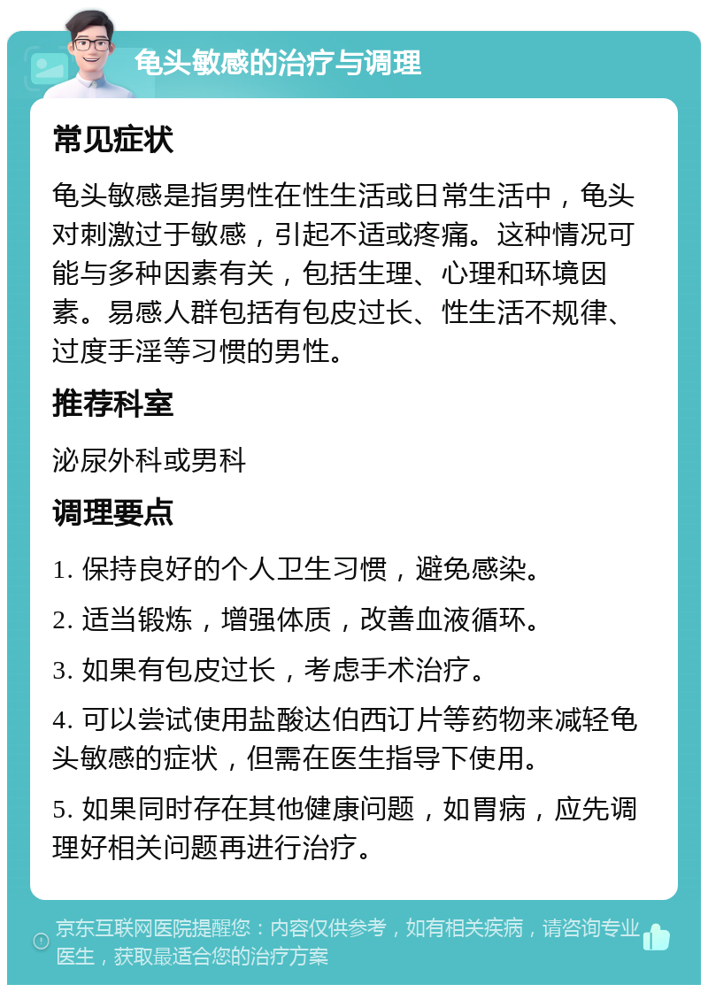 龟头敏感的治疗与调理 常见症状 龟头敏感是指男性在性生活或日常生活中，龟头对刺激过于敏感，引起不适或疼痛。这种情况可能与多种因素有关，包括生理、心理和环境因素。易感人群包括有包皮过长、性生活不规律、过度手淫等习惯的男性。 推荐科室 泌尿外科或男科 调理要点 1. 保持良好的个人卫生习惯，避免感染。 2. 适当锻炼，增强体质，改善血液循环。 3. 如果有包皮过长，考虑手术治疗。 4. 可以尝试使用盐酸达伯西订片等药物来减轻龟头敏感的症状，但需在医生指导下使用。 5. 如果同时存在其他健康问题，如胃病，应先调理好相关问题再进行治疗。