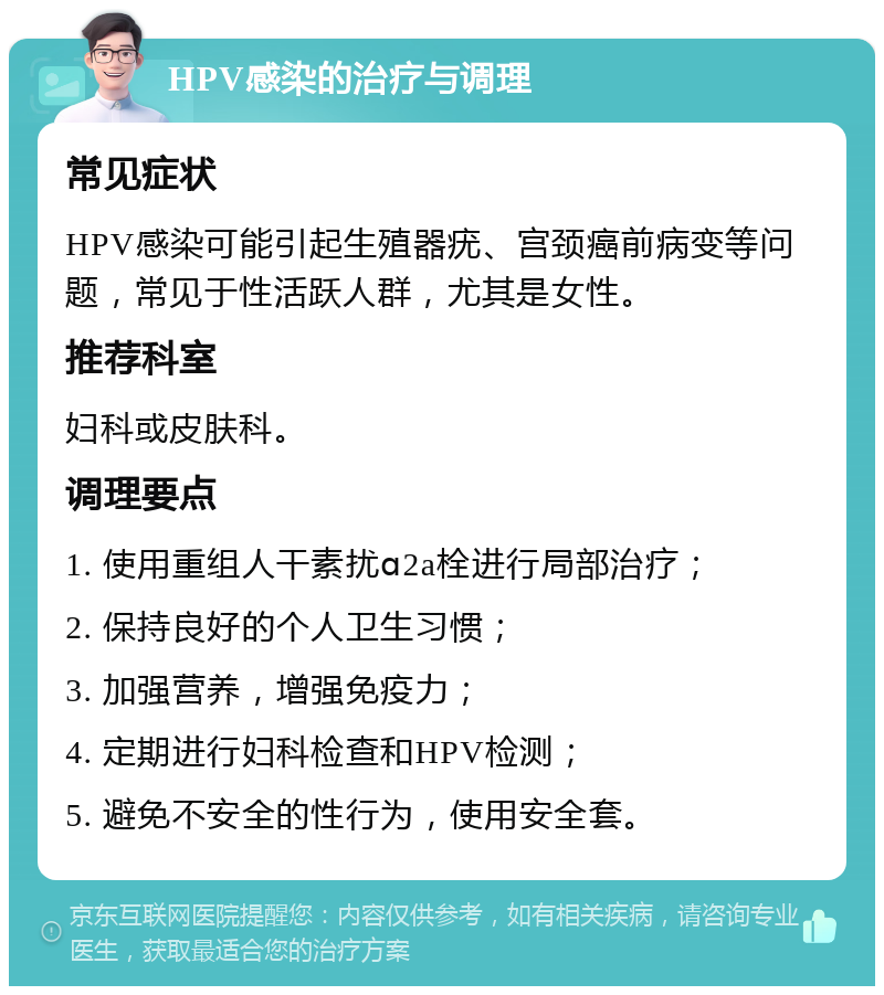 HPV感染的治疗与调理 常见症状 HPV感染可能引起生殖器疣、宫颈癌前病变等问题，常见于性活跃人群，尤其是女性。 推荐科室 妇科或皮肤科。 调理要点 1. 使用重组人干素扰ɑ2a栓进行局部治疗； 2. 保持良好的个人卫生习惯； 3. 加强营养，增强免疫力； 4. 定期进行妇科检查和HPV检测； 5. 避免不安全的性行为，使用安全套。