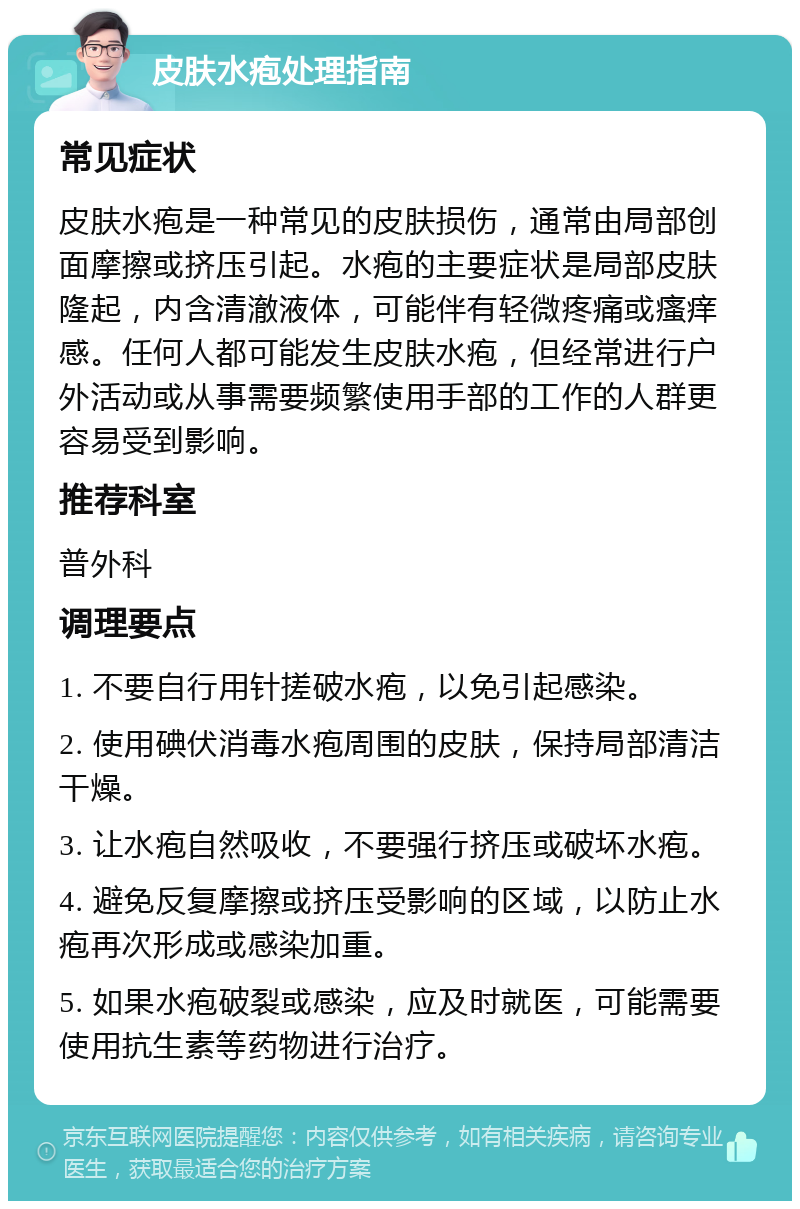 皮肤水疱处理指南 常见症状 皮肤水疱是一种常见的皮肤损伤，通常由局部创面摩擦或挤压引起。水疱的主要症状是局部皮肤隆起，内含清澈液体，可能伴有轻微疼痛或瘙痒感。任何人都可能发生皮肤水疱，但经常进行户外活动或从事需要频繁使用手部的工作的人群更容易受到影响。 推荐科室 普外科 调理要点 1. 不要自行用针搓破水疱，以免引起感染。 2. 使用碘伏消毒水疱周围的皮肤，保持局部清洁干燥。 3. 让水疱自然吸收，不要强行挤压或破坏水疱。 4. 避免反复摩擦或挤压受影响的区域，以防止水疱再次形成或感染加重。 5. 如果水疱破裂或感染，应及时就医，可能需要使用抗生素等药物进行治疗。