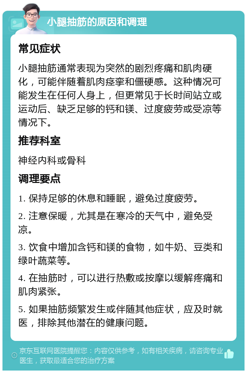 小腿抽筋的原因和调理 常见症状 小腿抽筋通常表现为突然的剧烈疼痛和肌肉硬化，可能伴随着肌肉痉挛和僵硬感。这种情况可能发生在任何人身上，但更常见于长时间站立或运动后、缺乏足够的钙和镁、过度疲劳或受凉等情况下。 推荐科室 神经内科或骨科 调理要点 1. 保持足够的休息和睡眠，避免过度疲劳。 2. 注意保暖，尤其是在寒冷的天气中，避免受凉。 3. 饮食中增加含钙和镁的食物，如牛奶、豆类和绿叶蔬菜等。 4. 在抽筋时，可以进行热敷或按摩以缓解疼痛和肌肉紧张。 5. 如果抽筋频繁发生或伴随其他症状，应及时就医，排除其他潜在的健康问题。