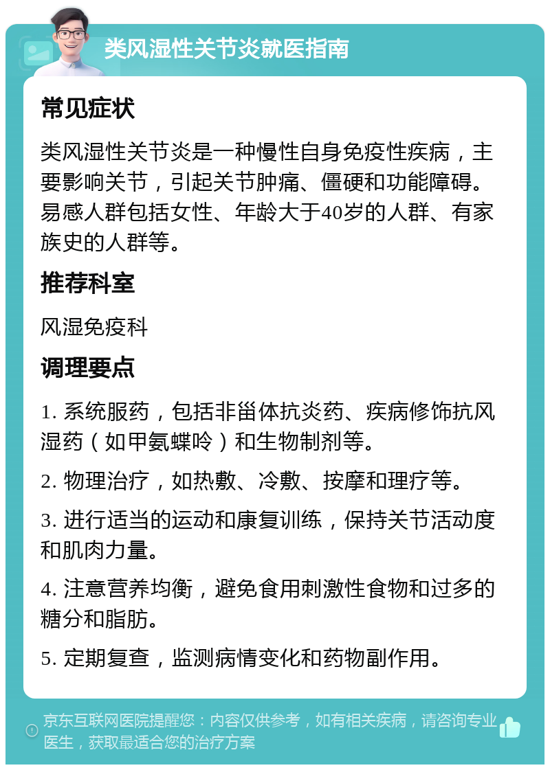 类风湿性关节炎就医指南 常见症状 类风湿性关节炎是一种慢性自身免疫性疾病，主要影响关节，引起关节肿痛、僵硬和功能障碍。易感人群包括女性、年龄大于40岁的人群、有家族史的人群等。 推荐科室 风湿免疫科 调理要点 1. 系统服药，包括非甾体抗炎药、疾病修饰抗风湿药（如甲氨蝶呤）和生物制剂等。 2. 物理治疗，如热敷、冷敷、按摩和理疗等。 3. 进行适当的运动和康复训练，保持关节活动度和肌肉力量。 4. 注意营养均衡，避免食用刺激性食物和过多的糖分和脂肪。 5. 定期复查，监测病情变化和药物副作用。