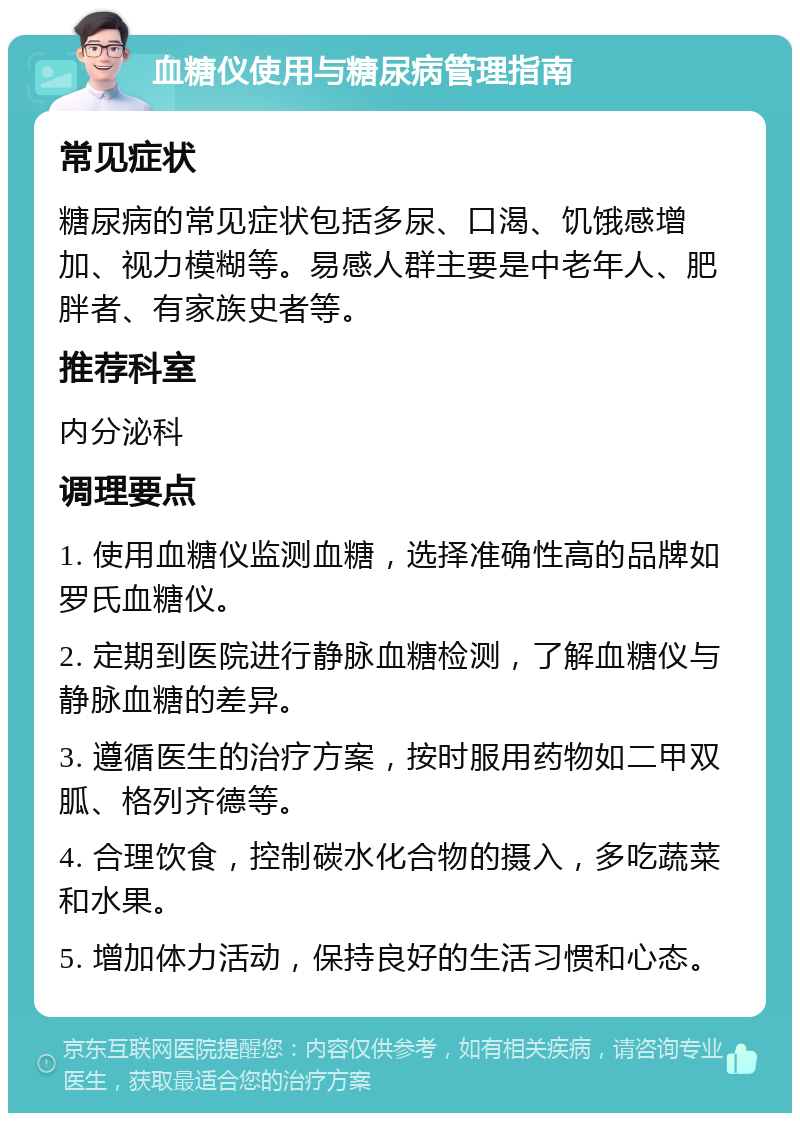 血糖仪使用与糖尿病管理指南 常见症状 糖尿病的常见症状包括多尿、口渴、饥饿感增加、视力模糊等。易感人群主要是中老年人、肥胖者、有家族史者等。 推荐科室 内分泌科 调理要点 1. 使用血糖仪监测血糖，选择准确性高的品牌如罗氏血糖仪。 2. 定期到医院进行静脉血糖检测，了解血糖仪与静脉血糖的差异。 3. 遵循医生的治疗方案，按时服用药物如二甲双胍、格列齐德等。 4. 合理饮食，控制碳水化合物的摄入，多吃蔬菜和水果。 5. 增加体力活动，保持良好的生活习惯和心态。