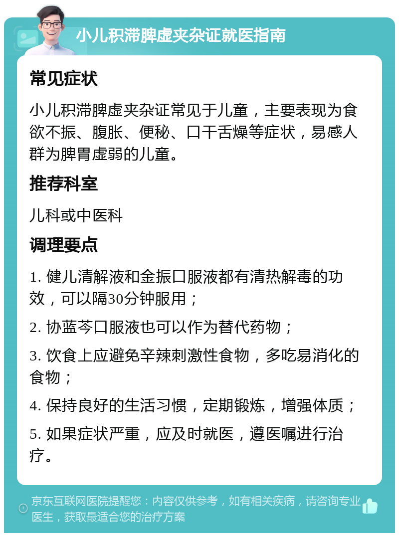 小儿积滞脾虚夹杂证就医指南 常见症状 小儿积滞脾虚夹杂证常见于儿童，主要表现为食欲不振、腹胀、便秘、口干舌燥等症状，易感人群为脾胃虚弱的儿童。 推荐科室 儿科或中医科 调理要点 1. 健儿清解液和金振口服液都有清热解毒的功效，可以隔30分钟服用； 2. 协蓝芩口服液也可以作为替代药物； 3. 饮食上应避免辛辣刺激性食物，多吃易消化的食物； 4. 保持良好的生活习惯，定期锻炼，增强体质； 5. 如果症状严重，应及时就医，遵医嘱进行治疗。