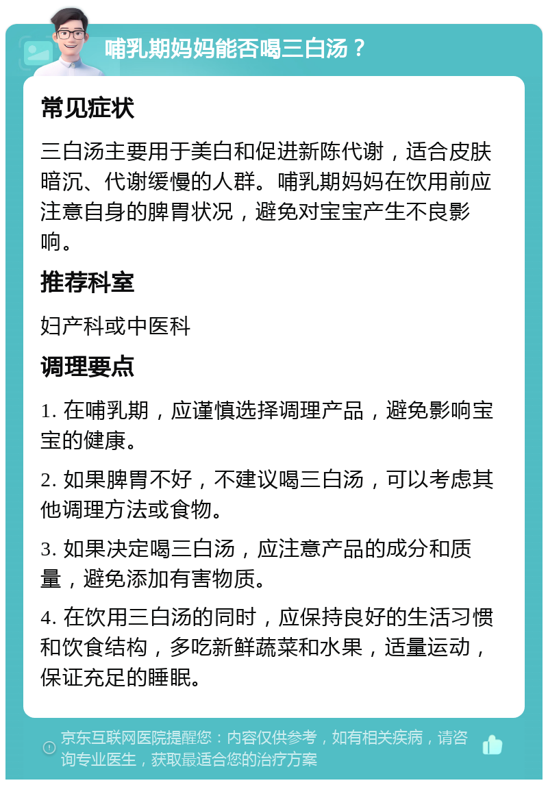 哺乳期妈妈能否喝三白汤？ 常见症状 三白汤主要用于美白和促进新陈代谢，适合皮肤暗沉、代谢缓慢的人群。哺乳期妈妈在饮用前应注意自身的脾胃状况，避免对宝宝产生不良影响。 推荐科室 妇产科或中医科 调理要点 1. 在哺乳期，应谨慎选择调理产品，避免影响宝宝的健康。 2. 如果脾胃不好，不建议喝三白汤，可以考虑其他调理方法或食物。 3. 如果决定喝三白汤，应注意产品的成分和质量，避免添加有害物质。 4. 在饮用三白汤的同时，应保持良好的生活习惯和饮食结构，多吃新鲜蔬菜和水果，适量运动，保证充足的睡眠。