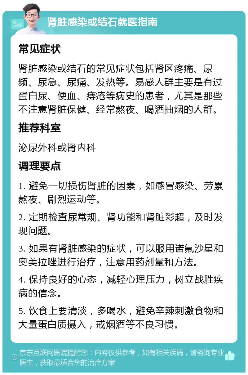 肾脏感染或结石就医指南 常见症状 肾脏感染或结石的常见症状包括肾区疼痛、尿频、尿急、尿痛、发热等。易感人群主要是有过蛋白尿、便血、痔疮等病史的患者，尤其是那些不注意肾脏保健、经常熬夜、喝酒抽烟的人群。 推荐科室 泌尿外科或肾内科 调理要点 1. 避免一切损伤肾脏的因素，如感冒感染、劳累熬夜、剧烈运动等。 2. 定期检查尿常规、肾功能和肾脏彩超，及时发现问题。 3. 如果有肾脏感染的症状，可以服用诺氟沙星和奥美拉唑进行治疗，注意用药剂量和方法。 4. 保持良好的心态，减轻心理压力，树立战胜疾病的信念。 5. 饮食上要清淡，多喝水，避免辛辣刺激食物和大量蛋白质摄入，戒烟酒等不良习惯。