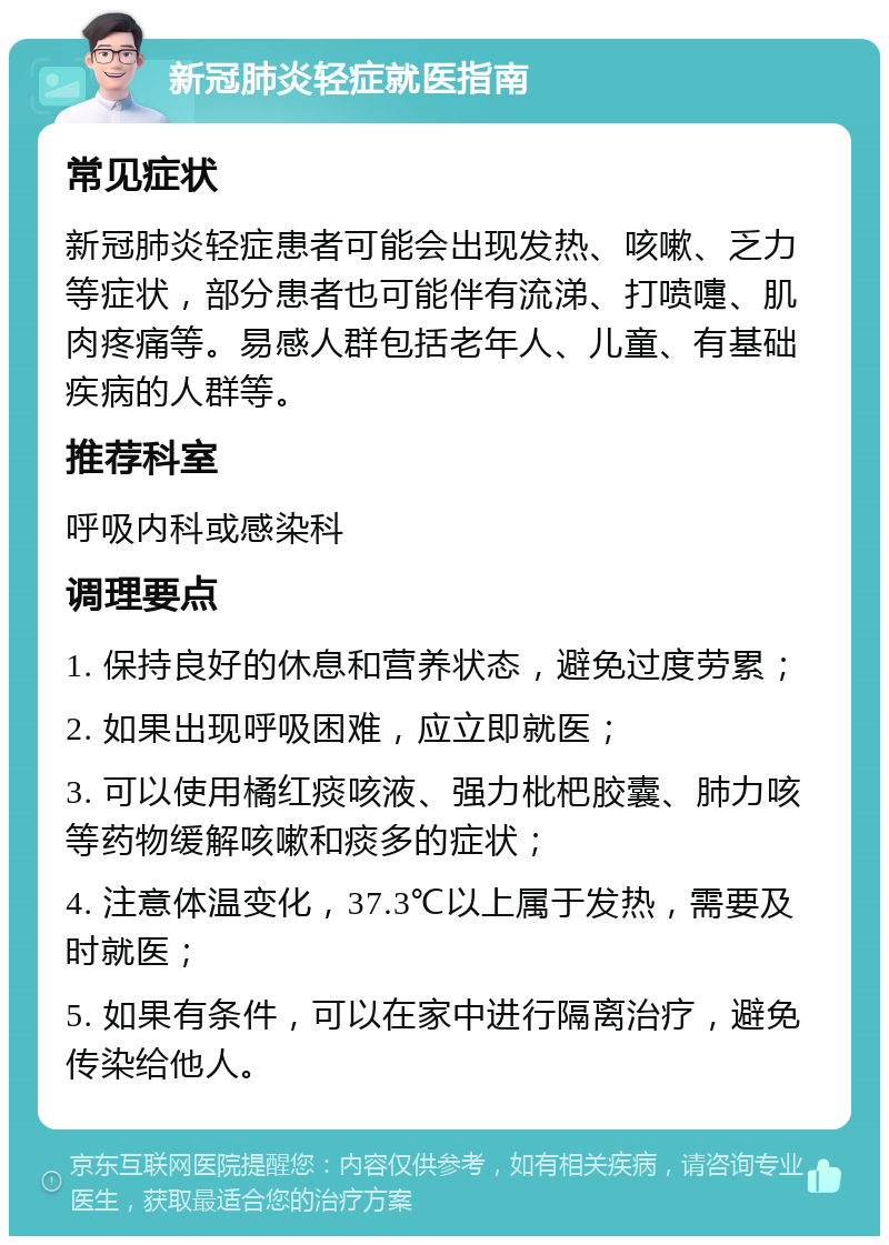 新冠肺炎轻症就医指南 常见症状 新冠肺炎轻症患者可能会出现发热、咳嗽、乏力等症状，部分患者也可能伴有流涕、打喷嚏、肌肉疼痛等。易感人群包括老年人、儿童、有基础疾病的人群等。 推荐科室 呼吸内科或感染科 调理要点 1. 保持良好的休息和营养状态，避免过度劳累； 2. 如果出现呼吸困难，应立即就医； 3. 可以使用橘红痰咳液、强力枇杷胶囊、肺力咳等药物缓解咳嗽和痰多的症状； 4. 注意体温变化，37.3℃以上属于发热，需要及时就医； 5. 如果有条件，可以在家中进行隔离治疗，避免传染给他人。