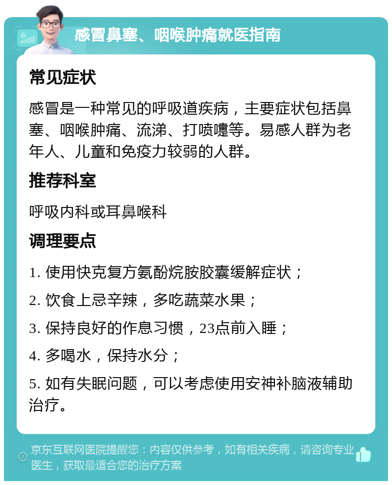 感冒鼻塞、咽喉肿痛就医指南 常见症状 感冒是一种常见的呼吸道疾病，主要症状包括鼻塞、咽喉肿痛、流涕、打喷嚏等。易感人群为老年人、儿童和免疫力较弱的人群。 推荐科室 呼吸内科或耳鼻喉科 调理要点 1. 使用快克复方氨酚烷胺胶囊缓解症状； 2. 饮食上忌辛辣，多吃蔬菜水果； 3. 保持良好的作息习惯，23点前入睡； 4. 多喝水，保持水分； 5. 如有失眠问题，可以考虑使用安神补脑液辅助治疗。