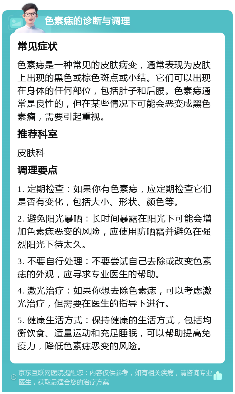 色素痣的诊断与调理 常见症状 色素痣是一种常见的皮肤病变，通常表现为皮肤上出现的黑色或棕色斑点或小结。它们可以出现在身体的任何部位，包括肚子和后腰。色素痣通常是良性的，但在某些情况下可能会恶变成黑色素瘤，需要引起重视。 推荐科室 皮肤科 调理要点 1. 定期检查：如果你有色素痣，应定期检查它们是否有变化，包括大小、形状、颜色等。 2. 避免阳光暴晒：长时间暴露在阳光下可能会增加色素痣恶变的风险，应使用防晒霜并避免在强烈阳光下待太久。 3. 不要自行处理：不要尝试自己去除或改变色素痣的外观，应寻求专业医生的帮助。 4. 激光治疗：如果你想去除色素痣，可以考虑激光治疗，但需要在医生的指导下进行。 5. 健康生活方式：保持健康的生活方式，包括均衡饮食、适量运动和充足睡眠，可以帮助提高免疫力，降低色素痣恶变的风险。