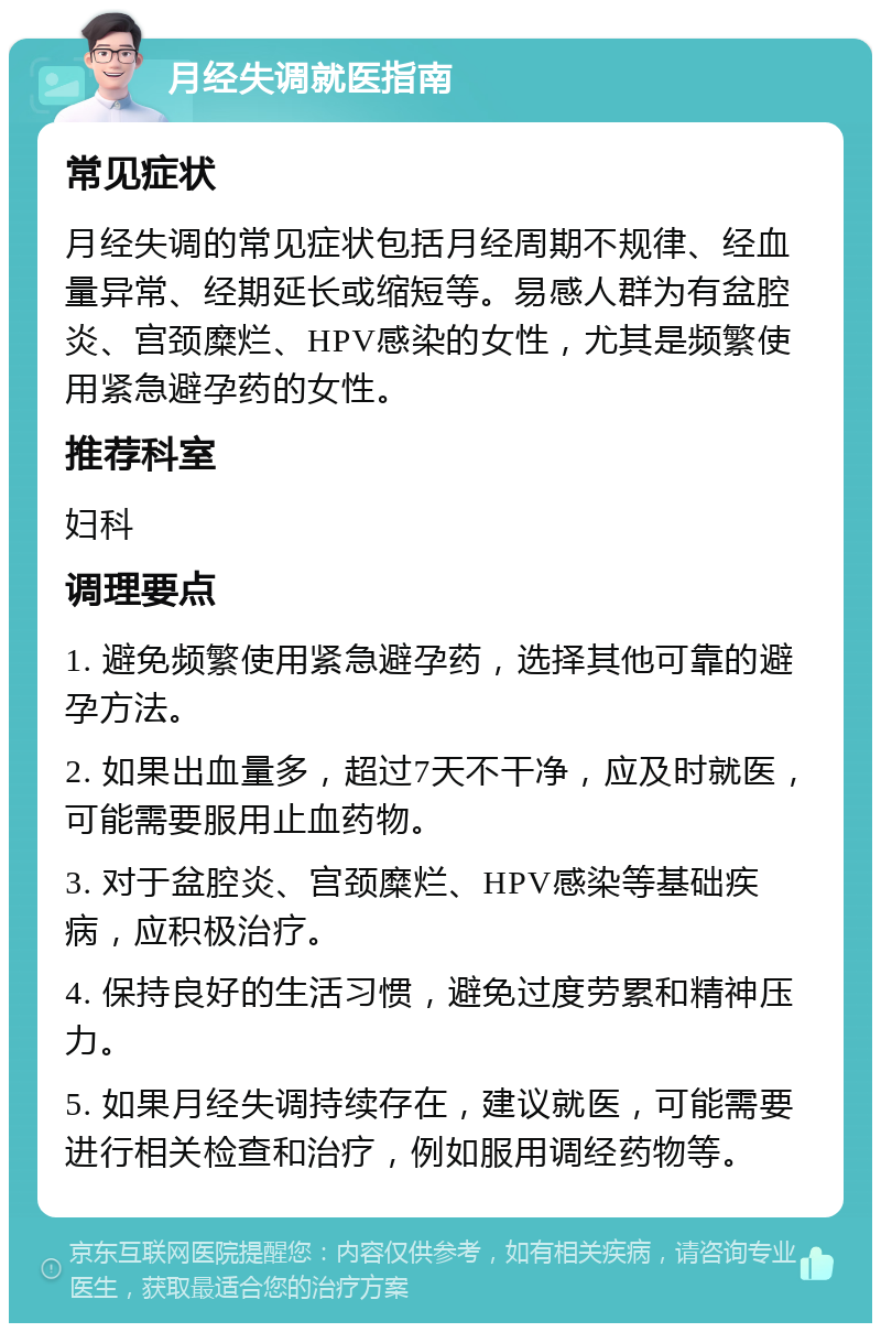 月经失调就医指南 常见症状 月经失调的常见症状包括月经周期不规律、经血量异常、经期延长或缩短等。易感人群为有盆腔炎、宫颈糜烂、HPV感染的女性，尤其是频繁使用紧急避孕药的女性。 推荐科室 妇科 调理要点 1. 避免频繁使用紧急避孕药，选择其他可靠的避孕方法。 2. 如果出血量多，超过7天不干净，应及时就医，可能需要服用止血药物。 3. 对于盆腔炎、宫颈糜烂、HPV感染等基础疾病，应积极治疗。 4. 保持良好的生活习惯，避免过度劳累和精神压力。 5. 如果月经失调持续存在，建议就医，可能需要进行相关检查和治疗，例如服用调经药物等。