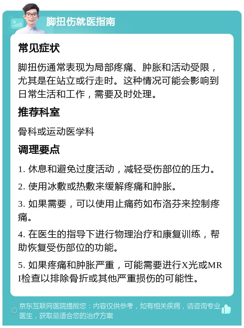 脚扭伤就医指南 常见症状 脚扭伤通常表现为局部疼痛、肿胀和活动受限，尤其是在站立或行走时。这种情况可能会影响到日常生活和工作，需要及时处理。 推荐科室 骨科或运动医学科 调理要点 1. 休息和避免过度活动，减轻受伤部位的压力。 2. 使用冰敷或热敷来缓解疼痛和肿胀。 3. 如果需要，可以使用止痛药如布洛芬来控制疼痛。 4. 在医生的指导下进行物理治疗和康复训练，帮助恢复受伤部位的功能。 5. 如果疼痛和肿胀严重，可能需要进行X光或MRI检查以排除骨折或其他严重损伤的可能性。