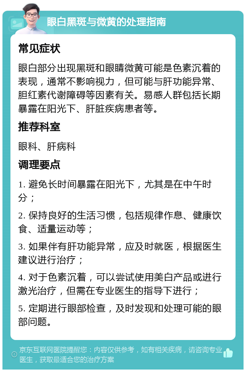 眼白黑斑与微黄的处理指南 常见症状 眼白部分出现黑斑和眼睛微黄可能是色素沉着的表现，通常不影响视力，但可能与肝功能异常、胆红素代谢障碍等因素有关。易感人群包括长期暴露在阳光下、肝脏疾病患者等。 推荐科室 眼科、肝病科 调理要点 1. 避免长时间暴露在阳光下，尤其是在中午时分； 2. 保持良好的生活习惯，包括规律作息、健康饮食、适量运动等； 3. 如果伴有肝功能异常，应及时就医，根据医生建议进行治疗； 4. 对于色素沉着，可以尝试使用美白产品或进行激光治疗，但需在专业医生的指导下进行； 5. 定期进行眼部检查，及时发现和处理可能的眼部问题。