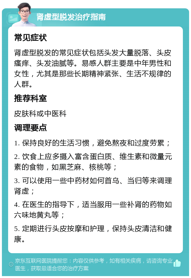 肾虚型脱发治疗指南 常见症状 肾虚型脱发的常见症状包括头发大量脱落、头皮瘙痒、头发油腻等。易感人群主要是中年男性和女性，尤其是那些长期精神紧张、生活不规律的人群。 推荐科室 皮肤科或中医科 调理要点 1. 保持良好的生活习惯，避免熬夜和过度劳累； 2. 饮食上应多摄入富含蛋白质、维生素和微量元素的食物，如黑芝麻、核桃等； 3. 可以使用一些中药材如何首乌、当归等来调理肾虚； 4. 在医生的指导下，适当服用一些补肾的药物如六味地黄丸等； 5. 定期进行头皮按摩和护理，保持头皮清洁和健康。