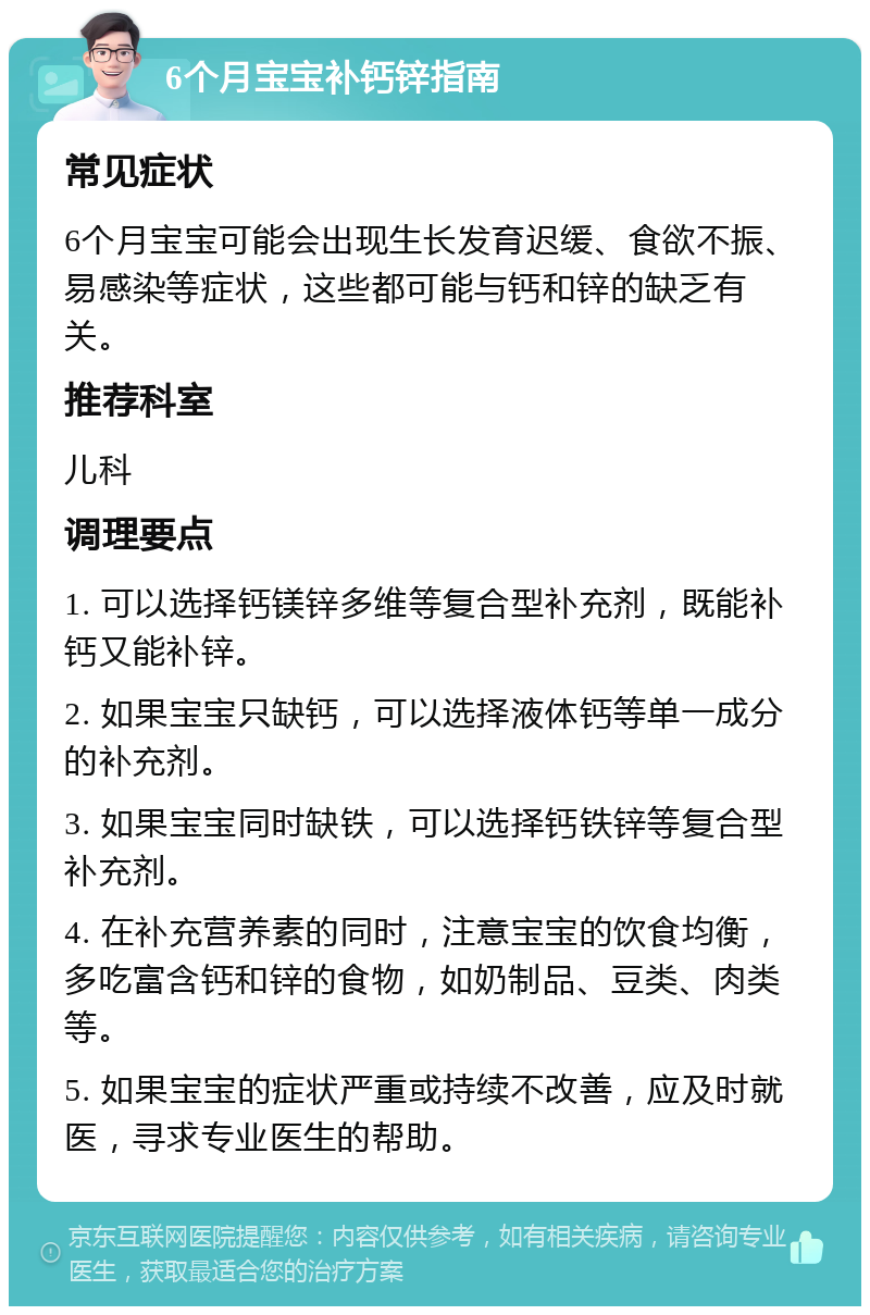 6个月宝宝补钙锌指南 常见症状 6个月宝宝可能会出现生长发育迟缓、食欲不振、易感染等症状，这些都可能与钙和锌的缺乏有关。 推荐科室 儿科 调理要点 1. 可以选择钙镁锌多维等复合型补充剂，既能补钙又能补锌。 2. 如果宝宝只缺钙，可以选择液体钙等单一成分的补充剂。 3. 如果宝宝同时缺铁，可以选择钙铁锌等复合型补充剂。 4. 在补充营养素的同时，注意宝宝的饮食均衡，多吃富含钙和锌的食物，如奶制品、豆类、肉类等。 5. 如果宝宝的症状严重或持续不改善，应及时就医，寻求专业医生的帮助。