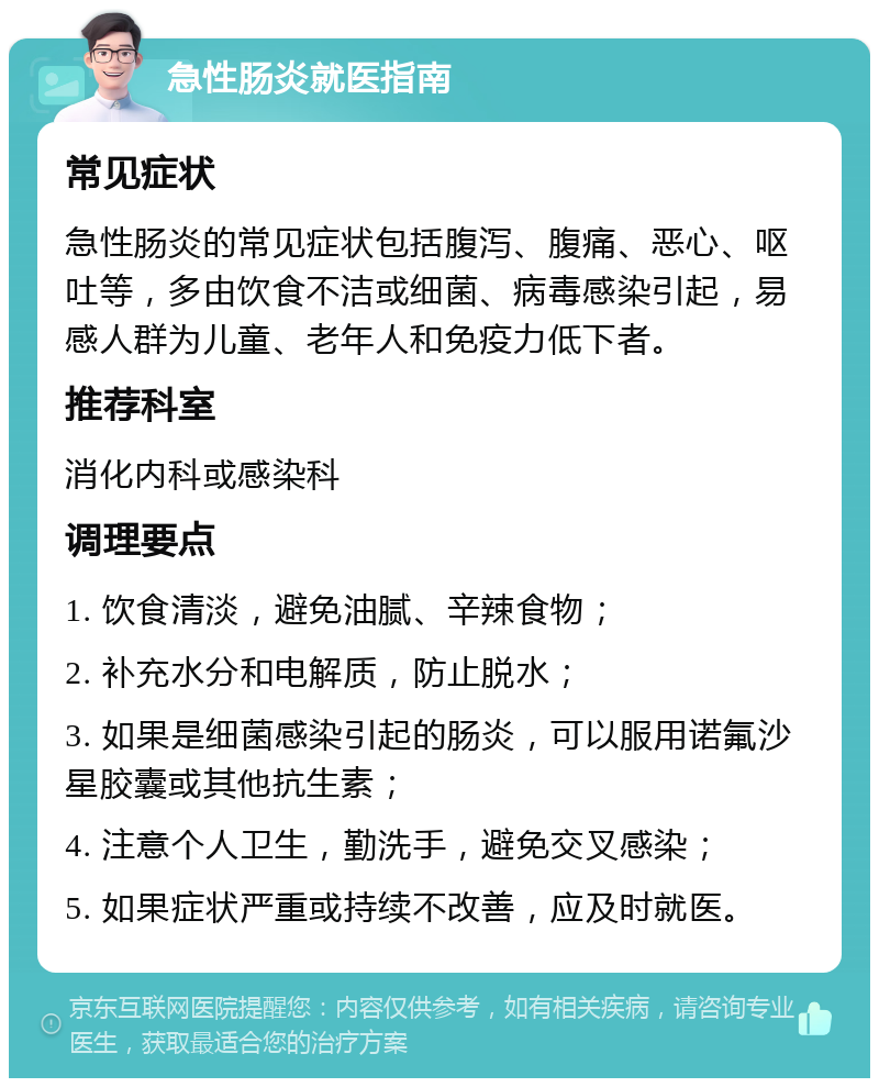 急性肠炎就医指南 常见症状 急性肠炎的常见症状包括腹泻、腹痛、恶心、呕吐等，多由饮食不洁或细菌、病毒感染引起，易感人群为儿童、老年人和免疫力低下者。 推荐科室 消化内科或感染科 调理要点 1. 饮食清淡，避免油腻、辛辣食物； 2. 补充水分和电解质，防止脱水； 3. 如果是细菌感染引起的肠炎，可以服用诺氟沙星胶囊或其他抗生素； 4. 注意个人卫生，勤洗手，避免交叉感染； 5. 如果症状严重或持续不改善，应及时就医。