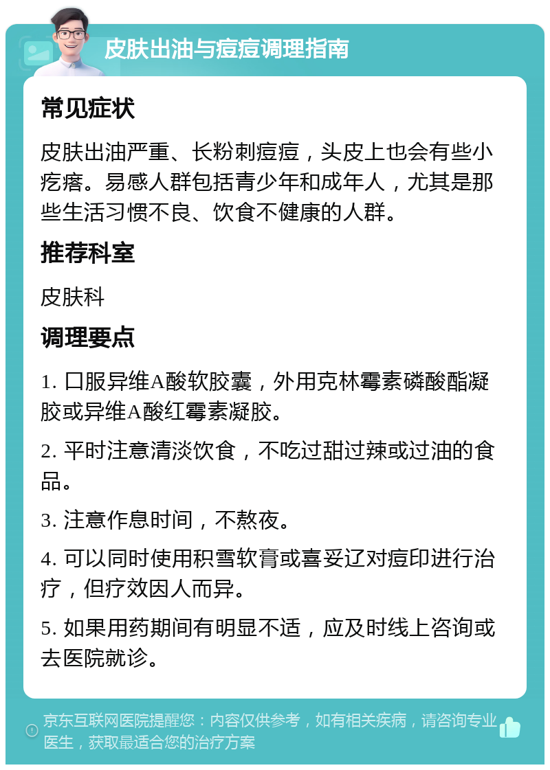 皮肤出油与痘痘调理指南 常见症状 皮肤出油严重、长粉刺痘痘，头皮上也会有些小疙瘩。易感人群包括青少年和成年人，尤其是那些生活习惯不良、饮食不健康的人群。 推荐科室 皮肤科 调理要点 1. 口服异维A酸软胶囊，外用克林霉素磷酸酯凝胶或异维A酸红霉素凝胶。 2. 平时注意清淡饮食，不吃过甜过辣或过油的食品。 3. 注意作息时间，不熬夜。 4. 可以同时使用积雪软膏或喜妥辽对痘印进行治疗，但疗效因人而异。 5. 如果用药期间有明显不适，应及时线上咨询或去医院就诊。