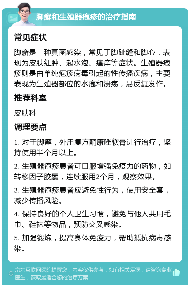 脚癣和生殖器疱疹的治疗指南 常见症状 脚癣是一种真菌感染，常见于脚趾缝和脚心，表现为皮肤红肿、起水泡、瘙痒等症状。生殖器疱疹则是由单纯疱疹病毒引起的性传播疾病，主要表现为生殖器部位的水疱和溃疡，易反复发作。 推荐科室 皮肤科 调理要点 1. 对于脚癣，外用复方酮康唑软膏进行治疗，坚持使用半个月以上。 2. 生殖器疱疹患者可口服增强免疫力的药物，如转移因子胶囊，连续服用2个月，观察效果。 3. 生殖器疱疹患者应避免性行为，使用安全套，减少传播风险。 4. 保持良好的个人卫生习惯，避免与他人共用毛巾、鞋袜等物品，预防交叉感染。 5. 加强锻炼，提高身体免疫力，帮助抵抗病毒感染。