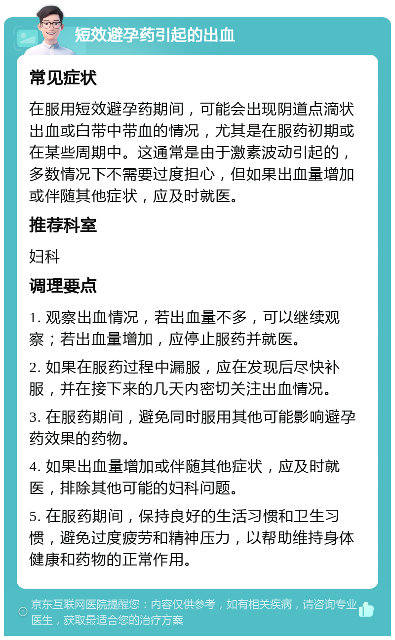 短效避孕药引起的出血 常见症状 在服用短效避孕药期间，可能会出现阴道点滴状出血或白带中带血的情况，尤其是在服药初期或在某些周期中。这通常是由于激素波动引起的，多数情况下不需要过度担心，但如果出血量增加或伴随其他症状，应及时就医。 推荐科室 妇科 调理要点 1. 观察出血情况，若出血量不多，可以继续观察；若出血量增加，应停止服药并就医。 2. 如果在服药过程中漏服，应在发现后尽快补服，并在接下来的几天内密切关注出血情况。 3. 在服药期间，避免同时服用其他可能影响避孕药效果的药物。 4. 如果出血量增加或伴随其他症状，应及时就医，排除其他可能的妇科问题。 5. 在服药期间，保持良好的生活习惯和卫生习惯，避免过度疲劳和精神压力，以帮助维持身体健康和药物的正常作用。