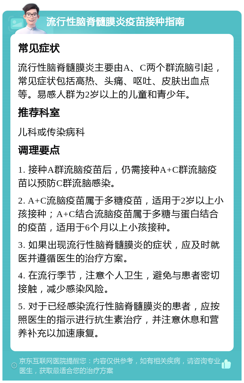 流行性脑脊髓膜炎疫苗接种指南 常见症状 流行性脑脊髓膜炎主要由A、C两个群流脑引起，常见症状包括高热、头痛、呕吐、皮肤出血点等。易感人群为2岁以上的儿童和青少年。 推荐科室 儿科或传染病科 调理要点 1. 接种A群流脑疫苗后，仍需接种A+C群流脑疫苗以预防C群流脑感染。 2. A+C流脑疫苗属于多糖疫苗，适用于2岁以上小孩接种；A+C结合流脑疫苗属于多糖与蛋白结合的疫苗，适用于6个月以上小孩接种。 3. 如果出现流行性脑脊髓膜炎的症状，应及时就医并遵循医生的治疗方案。 4. 在流行季节，注意个人卫生，避免与患者密切接触，减少感染风险。 5. 对于已经感染流行性脑脊髓膜炎的患者，应按照医生的指示进行抗生素治疗，并注意休息和营养补充以加速康复。