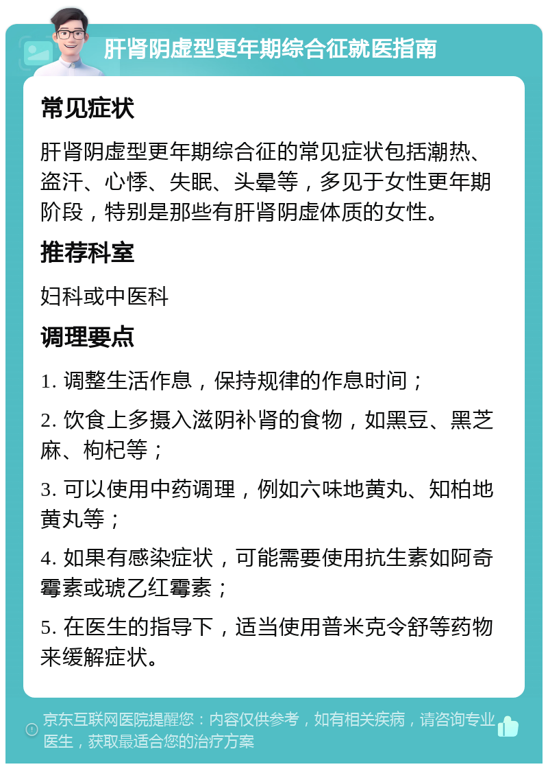 肝肾阴虚型更年期综合征就医指南 常见症状 肝肾阴虚型更年期综合征的常见症状包括潮热、盗汗、心悸、失眠、头晕等，多见于女性更年期阶段，特别是那些有肝肾阴虚体质的女性。 推荐科室 妇科或中医科 调理要点 1. 调整生活作息，保持规律的作息时间； 2. 饮食上多摄入滋阴补肾的食物，如黑豆、黑芝麻、枸杞等； 3. 可以使用中药调理，例如六味地黄丸、知柏地黄丸等； 4. 如果有感染症状，可能需要使用抗生素如阿奇霉素或琥乙红霉素； 5. 在医生的指导下，适当使用普米克令舒等药物来缓解症状。