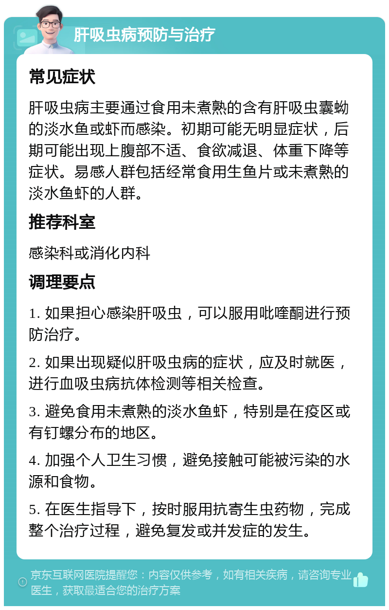 肝吸虫病预防与治疗 常见症状 肝吸虫病主要通过食用未煮熟的含有肝吸虫囊蚴的淡水鱼或虾而感染。初期可能无明显症状，后期可能出现上腹部不适、食欲减退、体重下降等症状。易感人群包括经常食用生鱼片或未煮熟的淡水鱼虾的人群。 推荐科室 感染科或消化内科 调理要点 1. 如果担心感染肝吸虫，可以服用吡喹酮进行预防治疗。 2. 如果出现疑似肝吸虫病的症状，应及时就医，进行血吸虫病抗体检测等相关检查。 3. 避免食用未煮熟的淡水鱼虾，特别是在疫区或有钉螺分布的地区。 4. 加强个人卫生习惯，避免接触可能被污染的水源和食物。 5. 在医生指导下，按时服用抗寄生虫药物，完成整个治疗过程，避免复发或并发症的发生。