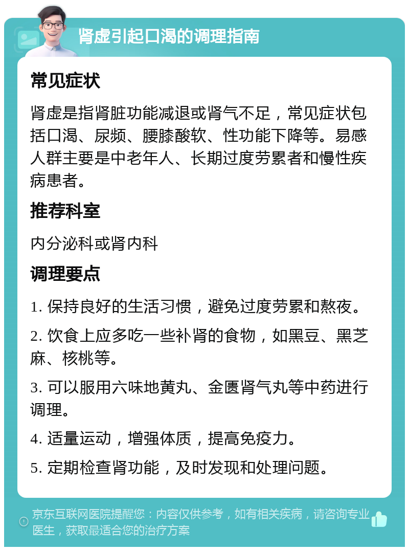 肾虚引起口渴的调理指南 常见症状 肾虚是指肾脏功能减退或肾气不足，常见症状包括口渴、尿频、腰膝酸软、性功能下降等。易感人群主要是中老年人、长期过度劳累者和慢性疾病患者。 推荐科室 内分泌科或肾内科 调理要点 1. 保持良好的生活习惯，避免过度劳累和熬夜。 2. 饮食上应多吃一些补肾的食物，如黑豆、黑芝麻、核桃等。 3. 可以服用六味地黄丸、金匮肾气丸等中药进行调理。 4. 适量运动，增强体质，提高免疫力。 5. 定期检查肾功能，及时发现和处理问题。