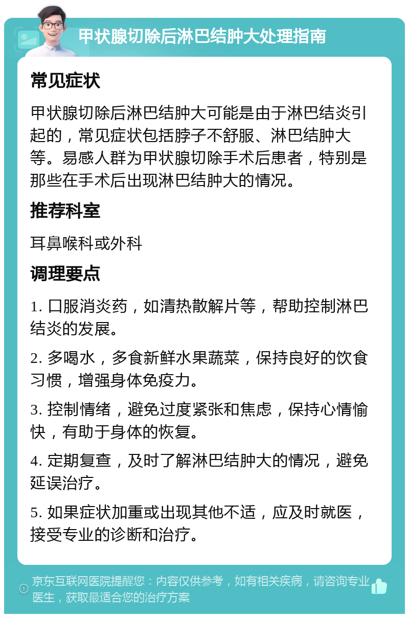 甲状腺切除后淋巴结肿大处理指南 常见症状 甲状腺切除后淋巴结肿大可能是由于淋巴结炎引起的，常见症状包括脖子不舒服、淋巴结肿大等。易感人群为甲状腺切除手术后患者，特别是那些在手术后出现淋巴结肿大的情况。 推荐科室 耳鼻喉科或外科 调理要点 1. 口服消炎药，如清热散解片等，帮助控制淋巴结炎的发展。 2. 多喝水，多食新鲜水果蔬菜，保持良好的饮食习惯，增强身体免疫力。 3. 控制情绪，避免过度紧张和焦虑，保持心情愉快，有助于身体的恢复。 4. 定期复查，及时了解淋巴结肿大的情况，避免延误治疗。 5. 如果症状加重或出现其他不适，应及时就医，接受专业的诊断和治疗。