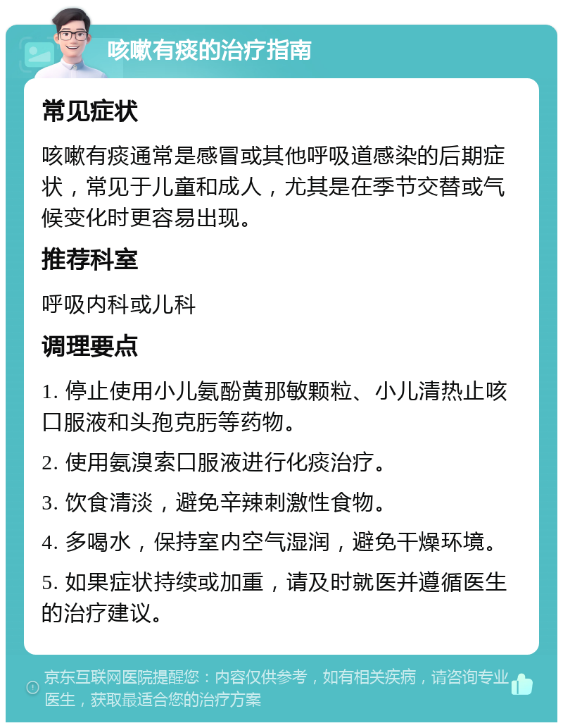 咳嗽有痰的治疗指南 常见症状 咳嗽有痰通常是感冒或其他呼吸道感染的后期症状，常见于儿童和成人，尤其是在季节交替或气候变化时更容易出现。 推荐科室 呼吸内科或儿科 调理要点 1. 停止使用小儿氨酚黄那敏颗粒、小儿清热止咳口服液和头孢克肟等药物。 2. 使用氨溴索口服液进行化痰治疗。 3. 饮食清淡，避免辛辣刺激性食物。 4. 多喝水，保持室内空气湿润，避免干燥环境。 5. 如果症状持续或加重，请及时就医并遵循医生的治疗建议。