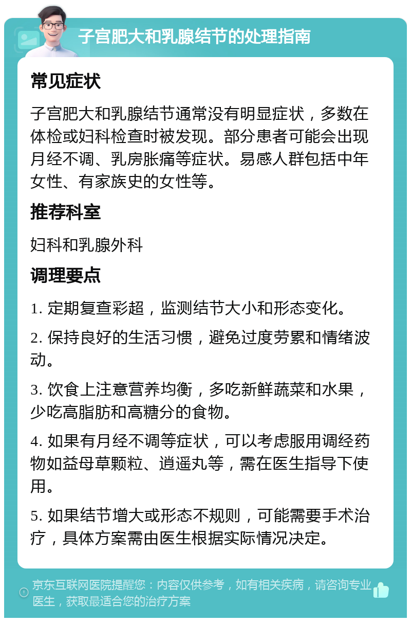 子宫肥大和乳腺结节的处理指南 常见症状 子宫肥大和乳腺结节通常没有明显症状，多数在体检或妇科检查时被发现。部分患者可能会出现月经不调、乳房胀痛等症状。易感人群包括中年女性、有家族史的女性等。 推荐科室 妇科和乳腺外科 调理要点 1. 定期复查彩超，监测结节大小和形态变化。 2. 保持良好的生活习惯，避免过度劳累和情绪波动。 3. 饮食上注意营养均衡，多吃新鲜蔬菜和水果，少吃高脂肪和高糖分的食物。 4. 如果有月经不调等症状，可以考虑服用调经药物如益母草颗粒、逍遥丸等，需在医生指导下使用。 5. 如果结节增大或形态不规则，可能需要手术治疗，具体方案需由医生根据实际情况决定。