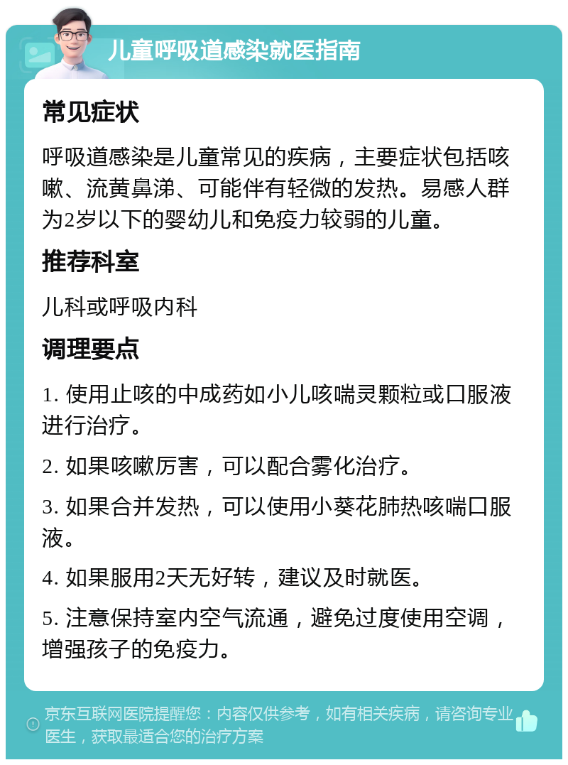 儿童呼吸道感染就医指南 常见症状 呼吸道感染是儿童常见的疾病，主要症状包括咳嗽、流黄鼻涕、可能伴有轻微的发热。易感人群为2岁以下的婴幼儿和免疫力较弱的儿童。 推荐科室 儿科或呼吸内科 调理要点 1. 使用止咳的中成药如小儿咳喘灵颗粒或口服液进行治疗。 2. 如果咳嗽厉害，可以配合雾化治疗。 3. 如果合并发热，可以使用小葵花肺热咳喘口服液。 4. 如果服用2天无好转，建议及时就医。 5. 注意保持室内空气流通，避免过度使用空调，增强孩子的免疫力。