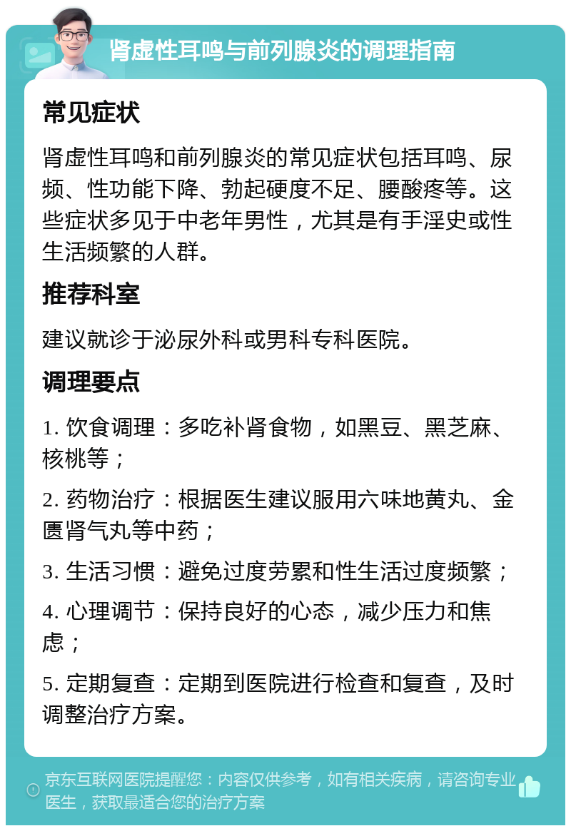 肾虚性耳鸣与前列腺炎的调理指南 常见症状 肾虚性耳鸣和前列腺炎的常见症状包括耳鸣、尿频、性功能下降、勃起硬度不足、腰酸疼等。这些症状多见于中老年男性，尤其是有手淫史或性生活频繁的人群。 推荐科室 建议就诊于泌尿外科或男科专科医院。 调理要点 1. 饮食调理：多吃补肾食物，如黑豆、黑芝麻、核桃等； 2. 药物治疗：根据医生建议服用六味地黄丸、金匮肾气丸等中药； 3. 生活习惯：避免过度劳累和性生活过度频繁； 4. 心理调节：保持良好的心态，减少压力和焦虑； 5. 定期复查：定期到医院进行检查和复查，及时调整治疗方案。