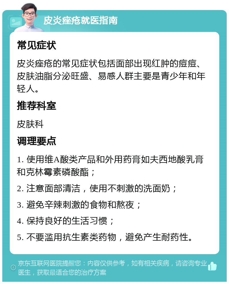 皮炎痤疮就医指南 常见症状 皮炎痤疮的常见症状包括面部出现红肿的痘痘、皮肤油脂分泌旺盛、易感人群主要是青少年和年轻人。 推荐科室 皮肤科 调理要点 1. 使用维A酸类产品和外用药膏如夫西地酸乳膏和克林霉素磷酸酯； 2. 注意面部清洁，使用不刺激的洗面奶； 3. 避免辛辣刺激的食物和熬夜； 4. 保持良好的生活习惯； 5. 不要滥用抗生素类药物，避免产生耐药性。