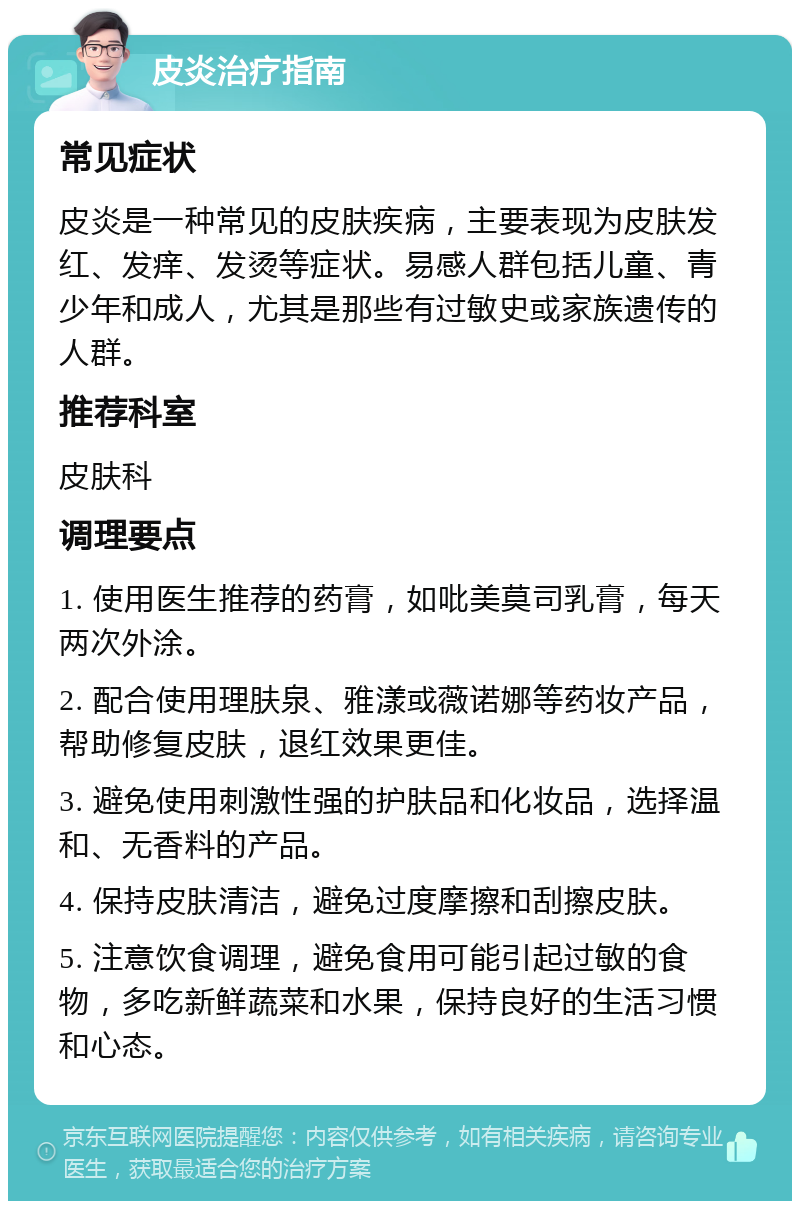 皮炎治疗指南 常见症状 皮炎是一种常见的皮肤疾病，主要表现为皮肤发红、发痒、发烫等症状。易感人群包括儿童、青少年和成人，尤其是那些有过敏史或家族遗传的人群。 推荐科室 皮肤科 调理要点 1. 使用医生推荐的药膏，如吡美莫司乳膏，每天两次外涂。 2. 配合使用理肤泉、雅漾或薇诺娜等药妆产品，帮助修复皮肤，退红效果更佳。 3. 避免使用刺激性强的护肤品和化妆品，选择温和、无香料的产品。 4. 保持皮肤清洁，避免过度摩擦和刮擦皮肤。 5. 注意饮食调理，避免食用可能引起过敏的食物，多吃新鲜蔬菜和水果，保持良好的生活习惯和心态。