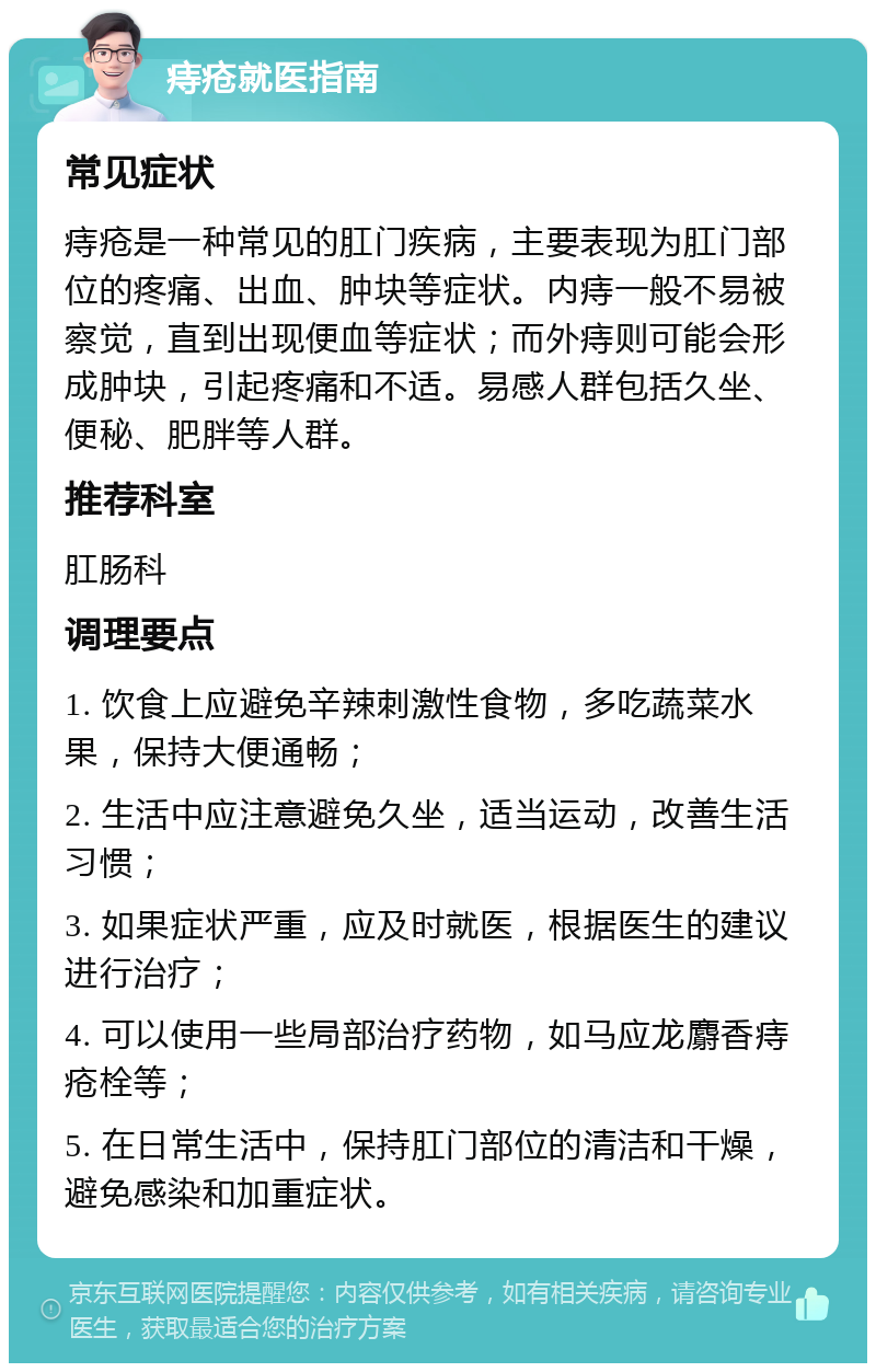 痔疮就医指南 常见症状 痔疮是一种常见的肛门疾病，主要表现为肛门部位的疼痛、出血、肿块等症状。内痔一般不易被察觉，直到出现便血等症状；而外痔则可能会形成肿块，引起疼痛和不适。易感人群包括久坐、便秘、肥胖等人群。 推荐科室 肛肠科 调理要点 1. 饮食上应避免辛辣刺激性食物，多吃蔬菜水果，保持大便通畅； 2. 生活中应注意避免久坐，适当运动，改善生活习惯； 3. 如果症状严重，应及时就医，根据医生的建议进行治疗； 4. 可以使用一些局部治疗药物，如马应龙麝香痔疮栓等； 5. 在日常生活中，保持肛门部位的清洁和干燥，避免感染和加重症状。