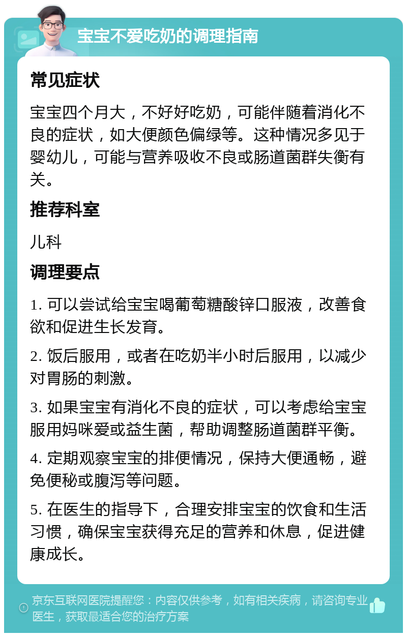 宝宝不爱吃奶的调理指南 常见症状 宝宝四个月大，不好好吃奶，可能伴随着消化不良的症状，如大便颜色偏绿等。这种情况多见于婴幼儿，可能与营养吸收不良或肠道菌群失衡有关。 推荐科室 儿科 调理要点 1. 可以尝试给宝宝喝葡萄糖酸锌口服液，改善食欲和促进生长发育。 2. 饭后服用，或者在吃奶半小时后服用，以减少对胃肠的刺激。 3. 如果宝宝有消化不良的症状，可以考虑给宝宝服用妈咪爱或益生菌，帮助调整肠道菌群平衡。 4. 定期观察宝宝的排便情况，保持大便通畅，避免便秘或腹泻等问题。 5. 在医生的指导下，合理安排宝宝的饮食和生活习惯，确保宝宝获得充足的营养和休息，促进健康成长。