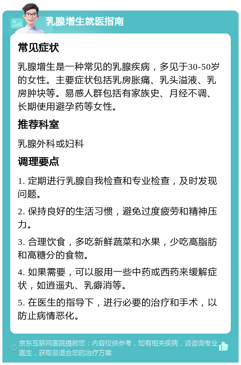 乳腺增生就医指南 常见症状 乳腺增生是一种常见的乳腺疾病，多见于30-50岁的女性。主要症状包括乳房胀痛、乳头溢液、乳房肿块等。易感人群包括有家族史、月经不调、长期使用避孕药等女性。 推荐科室 乳腺外科或妇科 调理要点 1. 定期进行乳腺自我检查和专业检查，及时发现问题。 2. 保持良好的生活习惯，避免过度疲劳和精神压力。 3. 合理饮食，多吃新鲜蔬菜和水果，少吃高脂肪和高糖分的食物。 4. 如果需要，可以服用一些中药或西药来缓解症状，如逍遥丸、乳癖消等。 5. 在医生的指导下，进行必要的治疗和手术，以防止病情恶化。