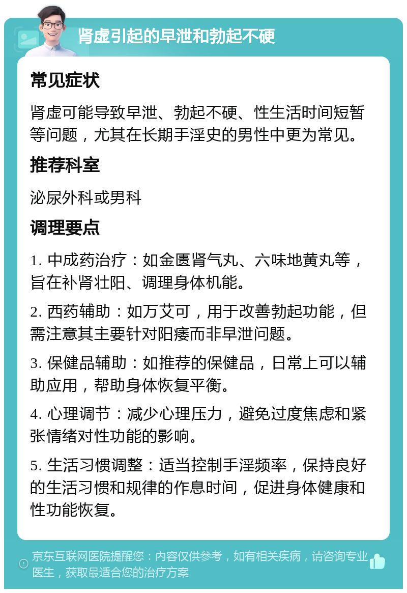 肾虚引起的早泄和勃起不硬 常见症状 肾虚可能导致早泄、勃起不硬、性生活时间短暂等问题，尤其在长期手淫史的男性中更为常见。 推荐科室 泌尿外科或男科 调理要点 1. 中成药治疗：如金匮肾气丸、六味地黄丸等，旨在补肾壮阳、调理身体机能。 2. 西药辅助：如万艾可，用于改善勃起功能，但需注意其主要针对阳痿而非早泄问题。 3. 保健品辅助：如推荐的保健品，日常上可以辅助应用，帮助身体恢复平衡。 4. 心理调节：减少心理压力，避免过度焦虑和紧张情绪对性功能的影响。 5. 生活习惯调整：适当控制手淫频率，保持良好的生活习惯和规律的作息时间，促进身体健康和性功能恢复。