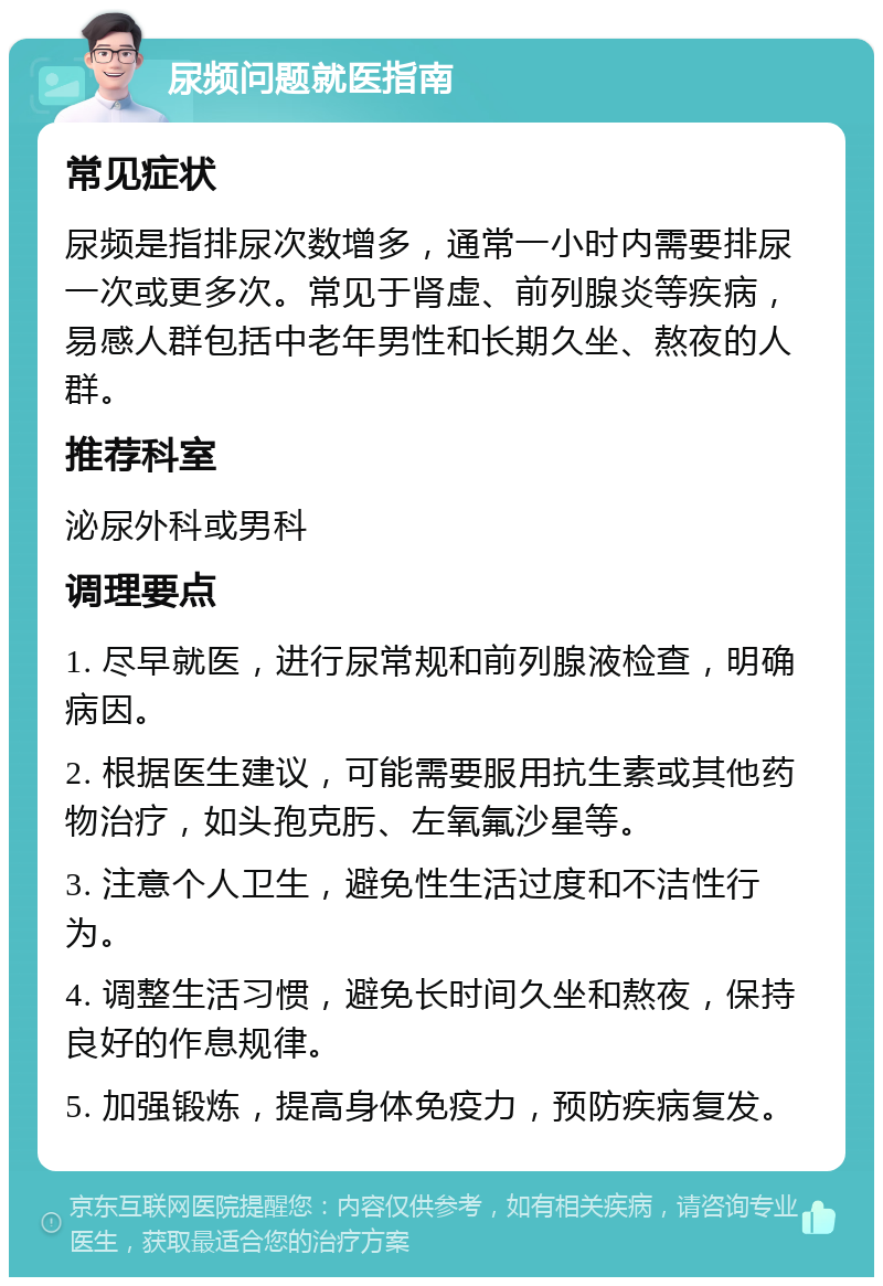 尿频问题就医指南 常见症状 尿频是指排尿次数增多，通常一小时内需要排尿一次或更多次。常见于肾虚、前列腺炎等疾病，易感人群包括中老年男性和长期久坐、熬夜的人群。 推荐科室 泌尿外科或男科 调理要点 1. 尽早就医，进行尿常规和前列腺液检查，明确病因。 2. 根据医生建议，可能需要服用抗生素或其他药物治疗，如头孢克肟、左氧氟沙星等。 3. 注意个人卫生，避免性生活过度和不洁性行为。 4. 调整生活习惯，避免长时间久坐和熬夜，保持良好的作息规律。 5. 加强锻炼，提高身体免疫力，预防疾病复发。