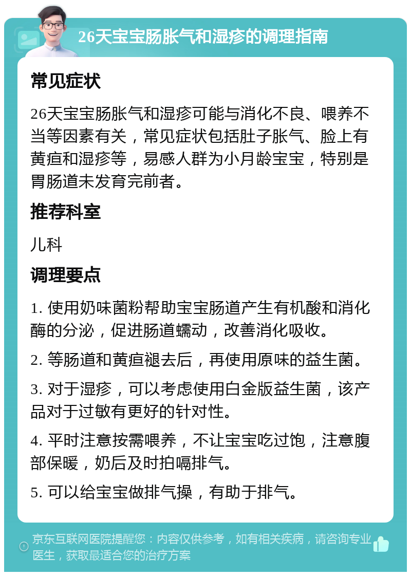 26天宝宝肠胀气和湿疹的调理指南 常见症状 26天宝宝肠胀气和湿疹可能与消化不良、喂养不当等因素有关，常见症状包括肚子胀气、脸上有黄疸和湿疹等，易感人群为小月龄宝宝，特别是胃肠道未发育完前者。 推荐科室 儿科 调理要点 1. 使用奶味菌粉帮助宝宝肠道产生有机酸和消化酶的分泌，促进肠道蠕动，改善消化吸收。 2. 等肠道和黄疸褪去后，再使用原味的益生菌。 3. 对于湿疹，可以考虑使用白金版益生菌，该产品对于过敏有更好的针对性。 4. 平时注意按需喂养，不让宝宝吃过饱，注意腹部保暖，奶后及时拍嗝排气。 5. 可以给宝宝做排气操，有助于排气。