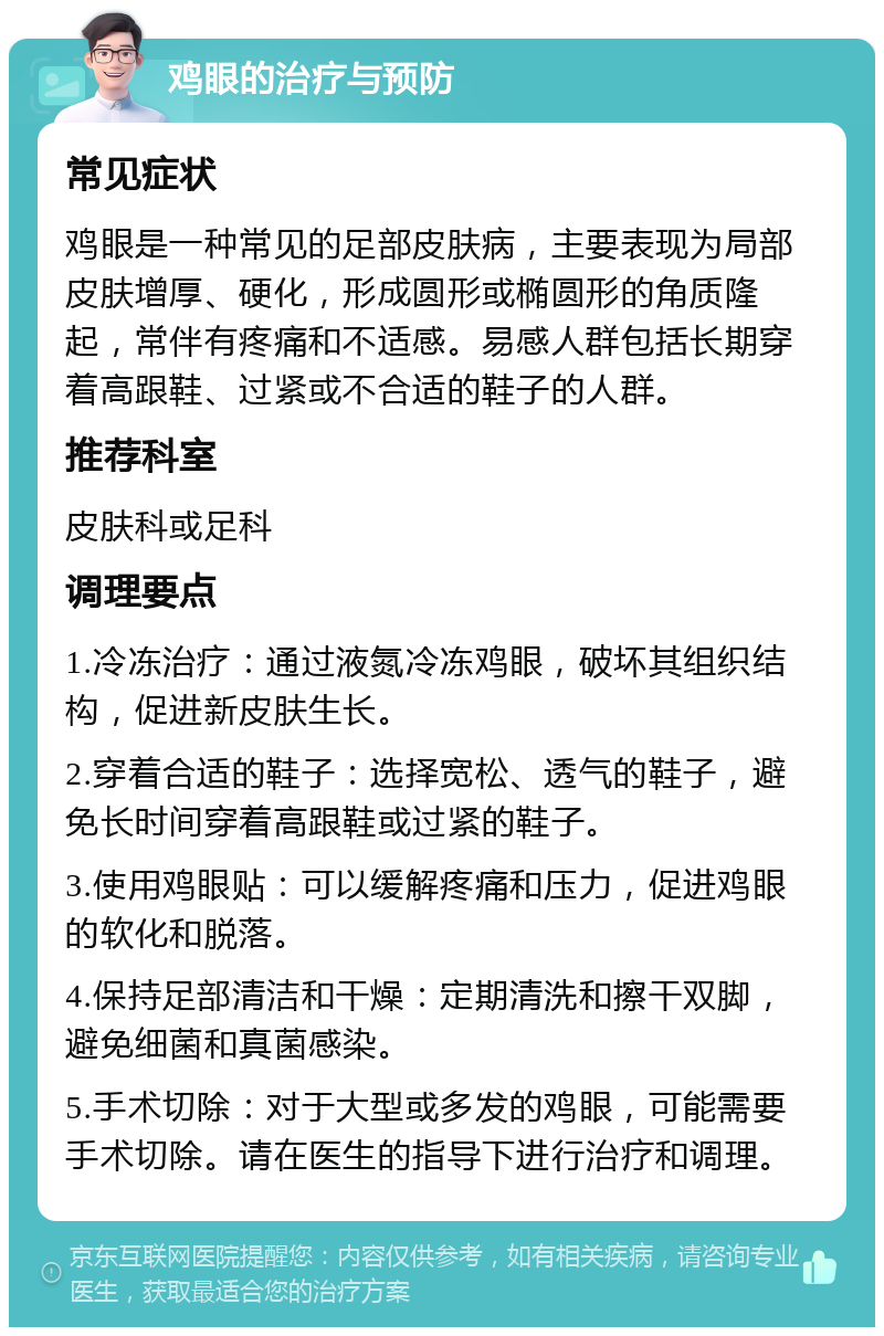 鸡眼的治疗与预防 常见症状 鸡眼是一种常见的足部皮肤病，主要表现为局部皮肤增厚、硬化，形成圆形或椭圆形的角质隆起，常伴有疼痛和不适感。易感人群包括长期穿着高跟鞋、过紧或不合适的鞋子的人群。 推荐科室 皮肤科或足科 调理要点 1.冷冻治疗：通过液氮冷冻鸡眼，破坏其组织结构，促进新皮肤生长。 2.穿着合适的鞋子：选择宽松、透气的鞋子，避免长时间穿着高跟鞋或过紧的鞋子。 3.使用鸡眼贴：可以缓解疼痛和压力，促进鸡眼的软化和脱落。 4.保持足部清洁和干燥：定期清洗和擦干双脚，避免细菌和真菌感染。 5.手术切除：对于大型或多发的鸡眼，可能需要手术切除。请在医生的指导下进行治疗和调理。