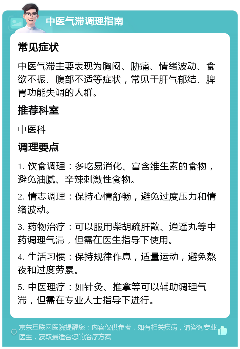 中医气滞调理指南 常见症状 中医气滞主要表现为胸闷、胁痛、情绪波动、食欲不振、腹部不适等症状，常见于肝气郁结、脾胃功能失调的人群。 推荐科室 中医科 调理要点 1. 饮食调理：多吃易消化、富含维生素的食物，避免油腻、辛辣刺激性食物。 2. 情志调理：保持心情舒畅，避免过度压力和情绪波动。 3. 药物治疗：可以服用柴胡疏肝散、逍遥丸等中药调理气滞，但需在医生指导下使用。 4. 生活习惯：保持规律作息，适量运动，避免熬夜和过度劳累。 5. 中医理疗：如针灸、推拿等可以辅助调理气滞，但需在专业人士指导下进行。