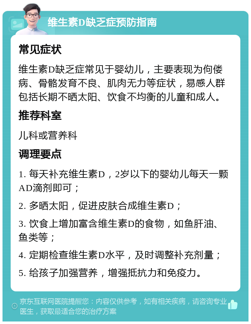 维生素D缺乏症预防指南 常见症状 维生素D缺乏症常见于婴幼儿，主要表现为佝偻病、骨骼发育不良、肌肉无力等症状，易感人群包括长期不晒太阳、饮食不均衡的儿童和成人。 推荐科室 儿科或营养科 调理要点 1. 每天补充维生素D，2岁以下的婴幼儿每天一颗AD滴剂即可； 2. 多晒太阳，促进皮肤合成维生素D； 3. 饮食上增加富含维生素D的食物，如鱼肝油、鱼类等； 4. 定期检查维生素D水平，及时调整补充剂量； 5. 给孩子加强营养，增强抵抗力和免疫力。