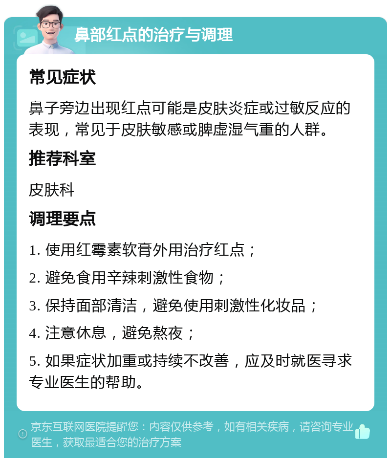 鼻部红点的治疗与调理 常见症状 鼻子旁边出现红点可能是皮肤炎症或过敏反应的表现，常见于皮肤敏感或脾虚湿气重的人群。 推荐科室 皮肤科 调理要点 1. 使用红霉素软膏外用治疗红点； 2. 避免食用辛辣刺激性食物； 3. 保持面部清洁，避免使用刺激性化妆品； 4. 注意休息，避免熬夜； 5. 如果症状加重或持续不改善，应及时就医寻求专业医生的帮助。