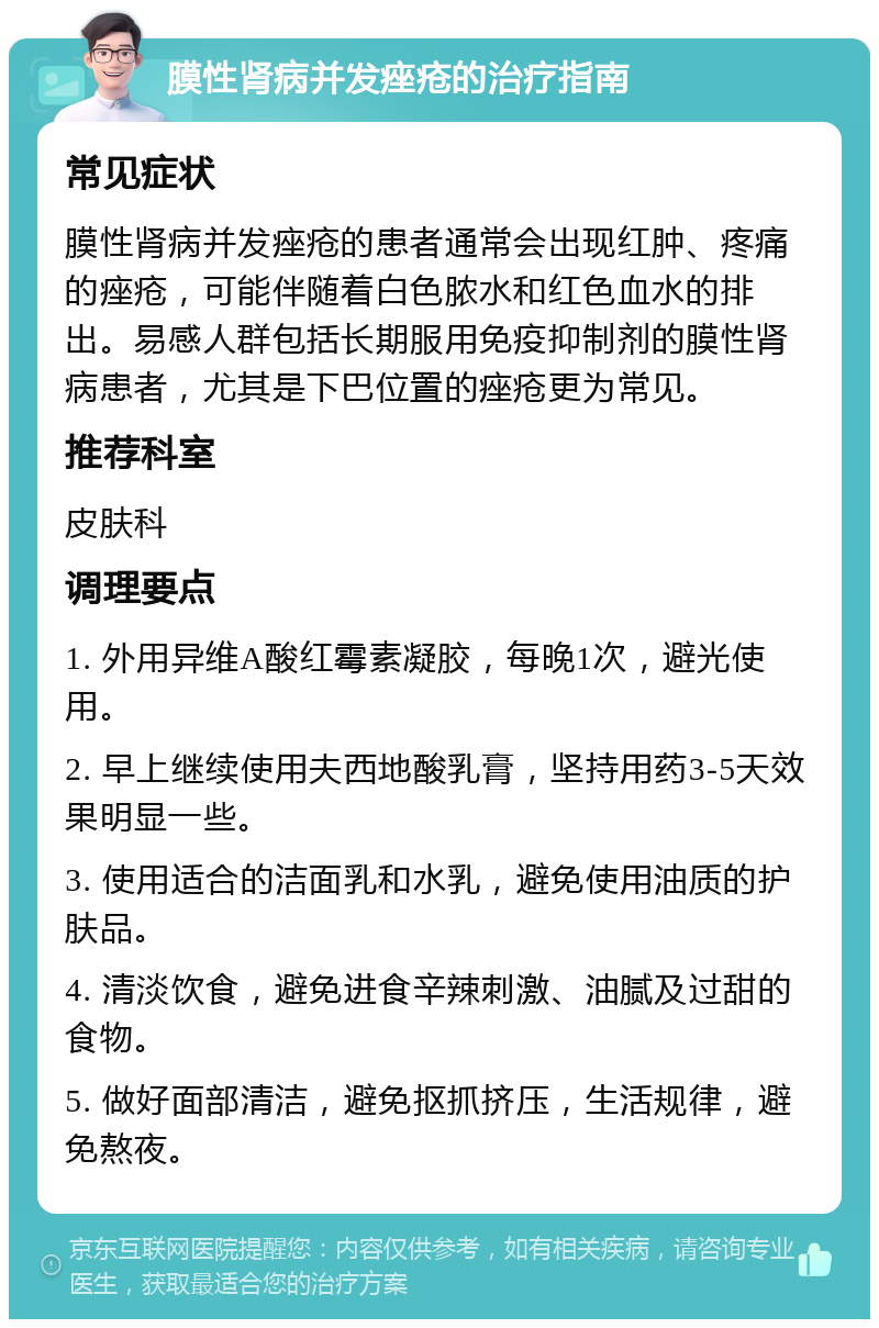 膜性肾病并发痤疮的治疗指南 常见症状 膜性肾病并发痤疮的患者通常会出现红肿、疼痛的痤疮，可能伴随着白色脓水和红色血水的排出。易感人群包括长期服用免疫抑制剂的膜性肾病患者，尤其是下巴位置的痤疮更为常见。 推荐科室 皮肤科 调理要点 1. 外用异维A酸红霉素凝胶，每晚1次，避光使用。 2. 早上继续使用夫西地酸乳膏，坚持用药3-5天效果明显一些。 3. 使用适合的洁面乳和水乳，避免使用油质的护肤品。 4. 清淡饮食，避免进食辛辣刺激、油腻及过甜的食物。 5. 做好面部清洁，避免抠抓挤压，生活规律，避免熬夜。