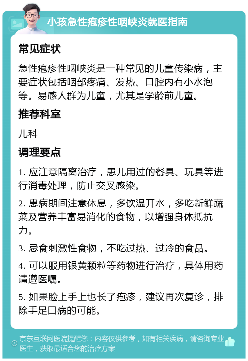 小孩急性疱疹性咽峡炎就医指南 常见症状 急性疱疹性咽峡炎是一种常见的儿童传染病，主要症状包括咽部疼痛、发热、口腔内有小水泡等。易感人群为儿童，尤其是学龄前儿童。 推荐科室 儿科 调理要点 1. 应注意隔离治疗，患儿用过的餐具、玩具等进行消毒处理，防止交叉感染。 2. 患病期间注意休息，多饮温开水，多吃新鲜蔬菜及营养丰富易消化的食物，以增强身体抵抗力。 3. 忌食刺激性食物，不吃过热、过冷的食品。 4. 可以服用银黄颗粒等药物进行治疗，具体用药请遵医嘱。 5. 如果脸上手上也长了疱疹，建议再次复诊，排除手足口病的可能。