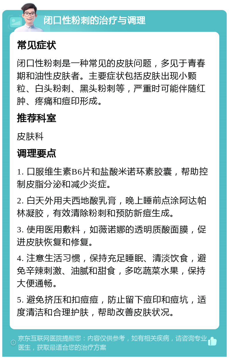 闭口性粉刺的治疗与调理 常见症状 闭口性粉刺是一种常见的皮肤问题，多见于青春期和油性皮肤者。主要症状包括皮肤出现小颗粒、白头粉刺、黑头粉刺等，严重时可能伴随红肿、疼痛和痘印形成。 推荐科室 皮肤科 调理要点 1. 口服维生素B6片和盐酸米诺环素胶囊，帮助控制皮脂分泌和减少炎症。 2. 白天外用夫西地酸乳膏，晚上睡前点涂阿达帕林凝胶，有效清除粉刺和预防新痘生成。 3. 使用医用敷料，如薇诺娜的透明质酸面膜，促进皮肤恢复和修复。 4. 注意生活习惯，保持充足睡眠、清淡饮食，避免辛辣刺激、油腻和甜食，多吃蔬菜水果，保持大便通畅。 5. 避免挤压和扣痘痘，防止留下痘印和痘坑，适度清洁和合理护肤，帮助改善皮肤状况。