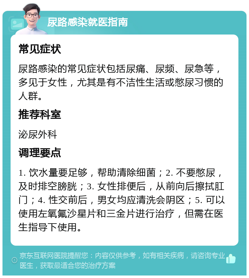 尿路感染就医指南 常见症状 尿路感染的常见症状包括尿痛、尿频、尿急等，多见于女性，尤其是有不洁性生活或憋尿习惯的人群。 推荐科室 泌尿外科 调理要点 1. 饮水量要足够，帮助清除细菌；2. 不要憋尿，及时排空膀胱；3. 女性排便后，从前向后擦拭肛门；4. 性交前后，男女均应清洗会阴区；5. 可以使用左氧氟沙星片和三金片进行治疗，但需在医生指导下使用。