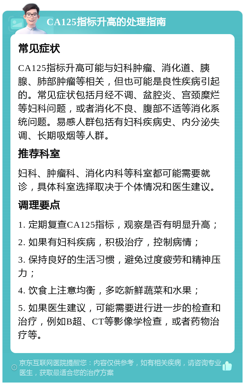 CA125指标升高的处理指南 常见症状 CA125指标升高可能与妇科肿瘤、消化道、胰腺、肺部肿瘤等相关，但也可能是良性疾病引起的。常见症状包括月经不调、盆腔炎、宫颈糜烂等妇科问题，或者消化不良、腹部不适等消化系统问题。易感人群包括有妇科疾病史、内分泌失调、长期吸烟等人群。 推荐科室 妇科、肿瘤科、消化内科等科室都可能需要就诊，具体科室选择取决于个体情况和医生建议。 调理要点 1. 定期复查CA125指标，观察是否有明显升高； 2. 如果有妇科疾病，积极治疗，控制病情； 3. 保持良好的生活习惯，避免过度疲劳和精神压力； 4. 饮食上注意均衡，多吃新鲜蔬菜和水果； 5. 如果医生建议，可能需要进行进一步的检查和治疗，例如B超、CT等影像学检查，或者药物治疗等。